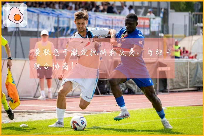 曼联急于敲定托纳利交易，与纽卡联合协商！