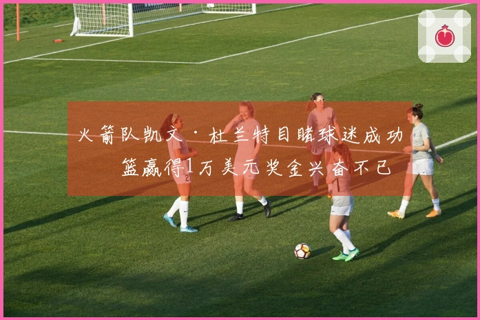 火箭队凯文·杜兰特目睹球迷成功投篮赢得1万美元奖金兴奋不已
