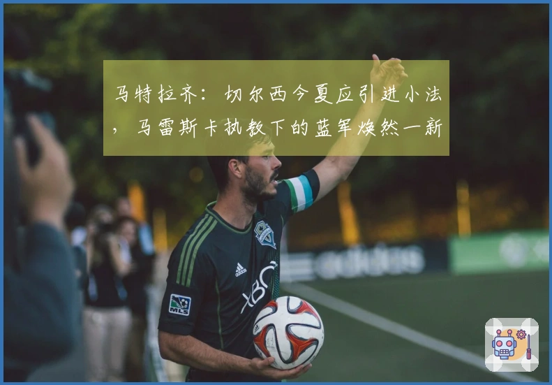 马特拉齐：切尔西今夏应引进小法，马雷斯卡执教下的蓝军焕然一新