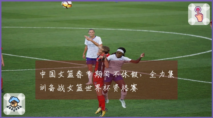 中国女篮春节期间不休假，全力集训备战女篮世界杯资格赛