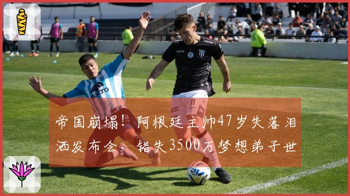 帝国崩塌！阿根廷主帅47岁失落泪洒发布会，错失3500万梦想弟子世界杯之旅