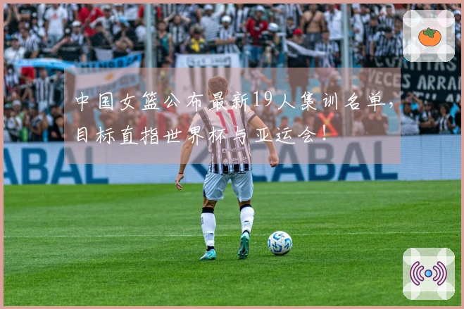 中国女篮公布最新19人集训名单，目标直指世界杯与亚运会！