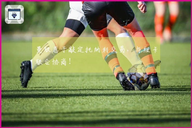 曼联急于敲定托纳利交易，与纽卡联合协商！