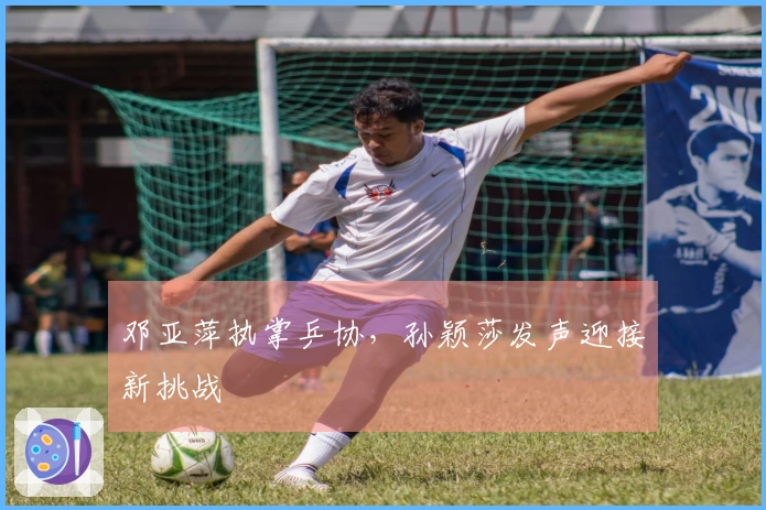 邓亚萍执掌乒协，孙颖莎发声迎接新挑战