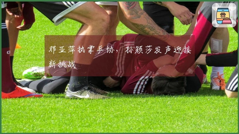 邓亚萍执掌乒协，孙颖莎发声迎接新挑战