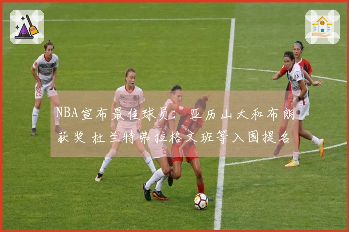 NBA宣布最佳球员：亚历山大和布朗获奖 杜兰特弗拉格文班等入围提名