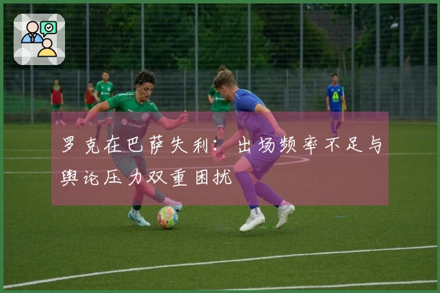 罗克在巴萨失利：出场频率不足与舆论压力双重困扰