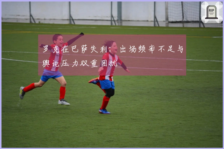 罗克在巴萨失利：出场频率不足与舆论压力双重困扰