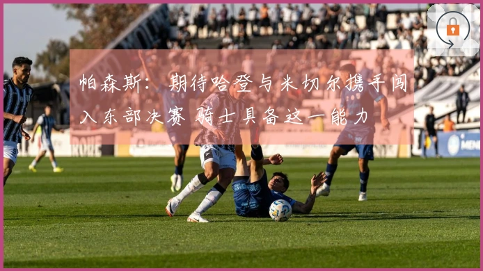 帕森斯：期待哈登与米切尔携手闯入东部决赛 骑士具备这一能力