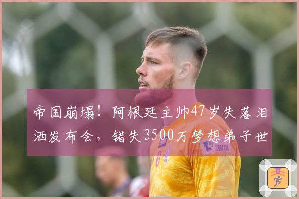 帝国崩塌！阿根廷主帅47岁失落泪洒发布会，错失3500万梦想弟子世界杯之旅