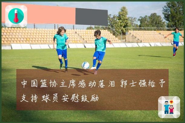 中国篮协主席感动落泪 郭士强给予支持 球员安慰鼓励