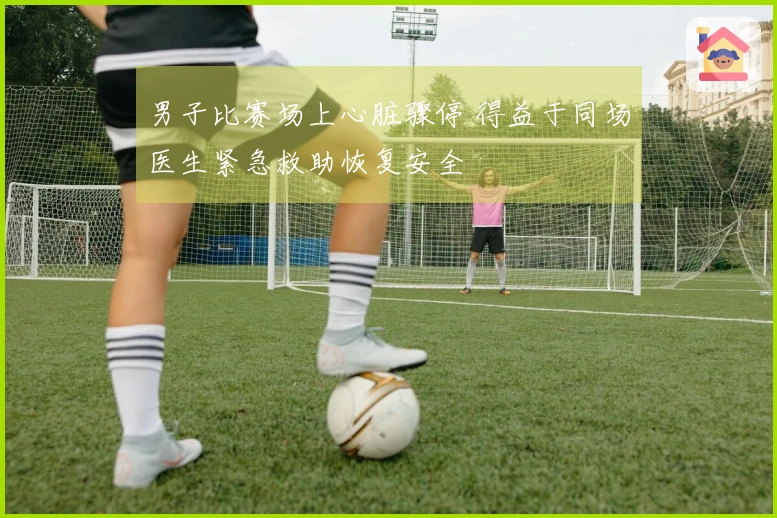 男子比赛场上心脏骤停 得益于同场医生紧急救助恢复安全